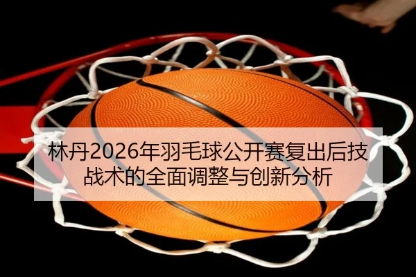 林丹2026年羽毛球公开赛复出后技战术的全面调整与创新分析